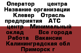 Оператор Call-центра › Название организации ­ Клевер › Отрасль предприятия ­ АТС, call-центр › Минимальный оклад ­ 1 - Все города Работа » Вакансии   . Калининградская обл.,Приморск г.